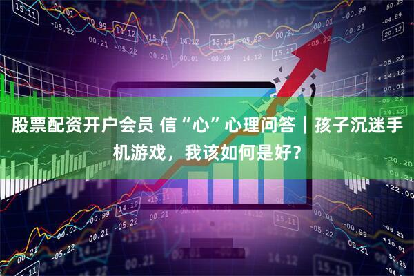 股票配资开户会员 信“心”心理问答｜孩子沉迷手机游戏，我该如何是好？