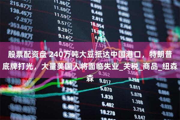 股票配资盘 240万吨大豆抵达中国港口，特朗普底牌打光，大量美国人将面临失业_关税_商品_纽森