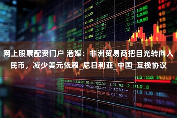 网上股票配资门户 港媒：非洲贸易商把目光转向人民币，减少美元依赖_尼日利亚_中国_互换协议