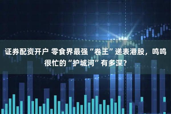 证券配资开户 零食界最强“卷王”递表港股，鸣鸣很忙的“护城河”有多深？