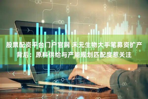 股票配资平台门户官网 禾元生物大手笔募资扩产背后：原料供给与产能规划匹配度惹关注