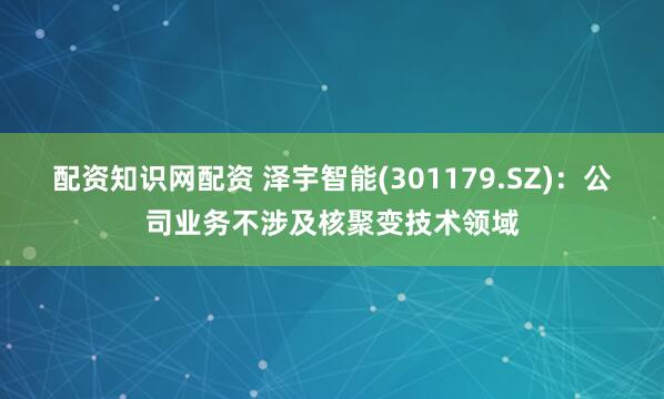 配资知识网配资 泽宇智能(301179.SZ)：公司业务不涉及核聚变技术领域