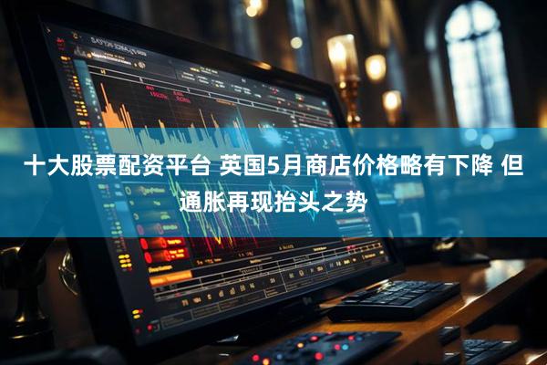 十大股票配资平台 英国5月商店价格略有下降 但通胀再现抬头之势