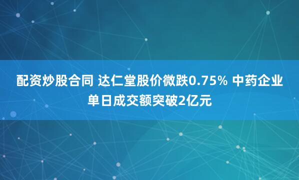 配资炒股合同 达仁堂股价微跌0.75% 中药企业单日成交额突破2亿元