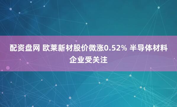配资盘网 欧莱新材股价微涨0.52% 半导体材料企业受关注