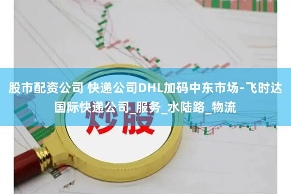 股市配资公司 快递公司DHL加码中东市场-飞时达国际快递公司_服务_水陆路_物流
