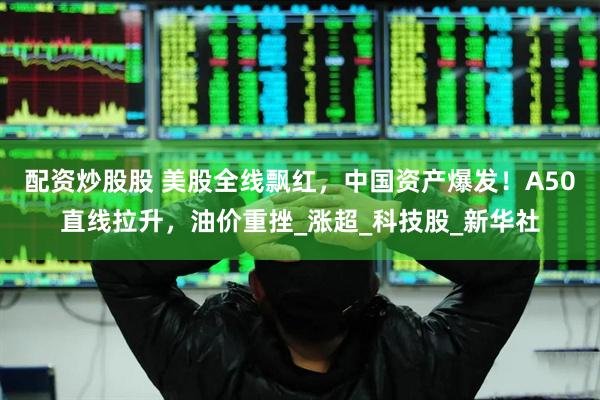 配资炒股股 美股全线飘红，中国资产爆发！A50直线拉升，油价重挫_涨超_科技股_新华社