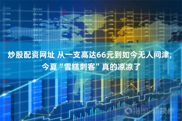 炒股配资网址 从一支高达66元到如今无人问津, 今夏“雪糕刺客”真的凉凉了