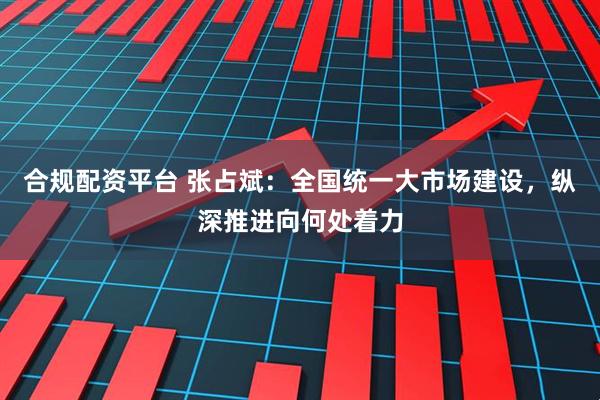 合规配资平台 张占斌：全国统一大市场建设，纵深推进向何处着力