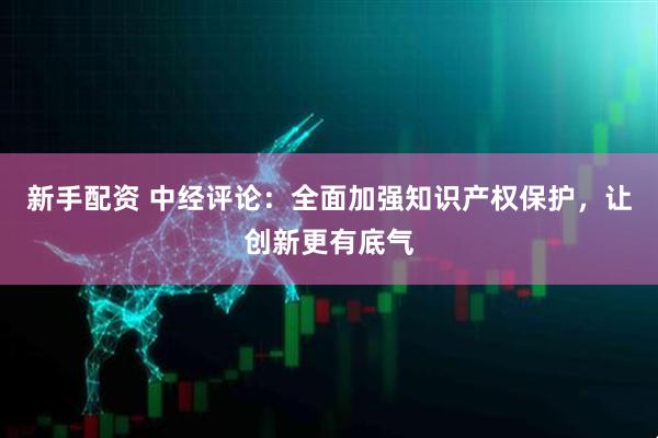 新手配资 中经评论：全面加强知识产权保护，让创新更有底气