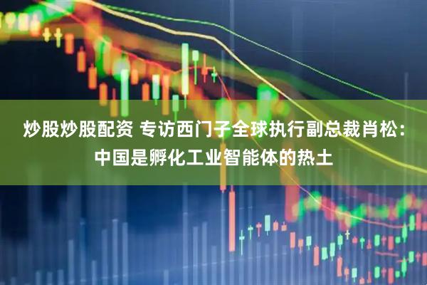 炒股炒股配资 专访西门子全球执行副总裁肖松：中国是孵化工业智能体的热土