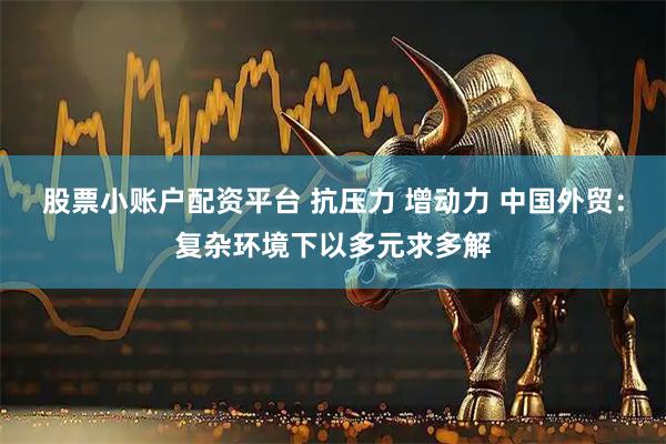 股票小账户配资平台 抗压力 增动力 中国外贸：复杂环境下以多元求多解