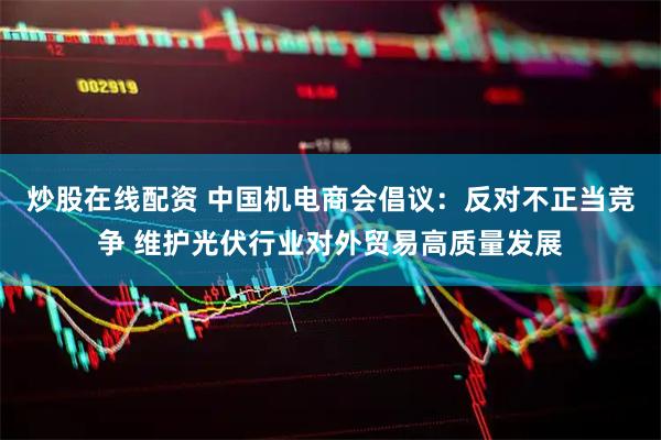 炒股在线配资 中国机电商会倡议：反对不正当竞争 维护光伏行业对外贸易高质量发展