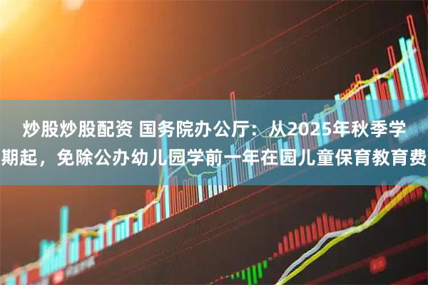 炒股炒股配资 国务院办公厅：从2025年秋季学期起，免除公办幼儿园学前一年在园儿童保育教育费
