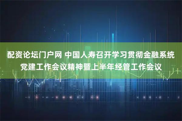 配资论坛门户网 中国人寿召开学习贯彻金融系统党建工作会议精神暨上半年经管工作会议