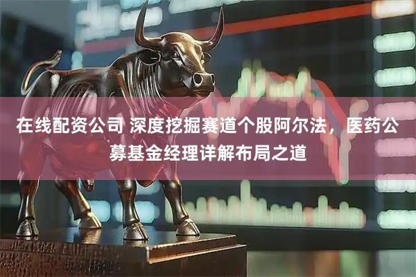 在线配资公司 深度挖掘赛道个股阿尔法，医药公募基金经理详解布局之道