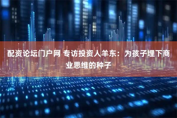 配资论坛门户网 专访投资人羊东：为孩子埋下商业思维的种子