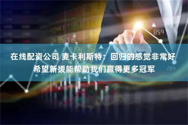 在线配资公司 麦卡利斯特：回归的感觉非常好 希望新援能帮助我们赢得更多冠军