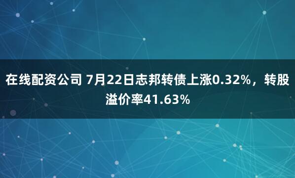 在线配资公司 7月22日志邦转债上涨0.32%，转股溢价率41.63%