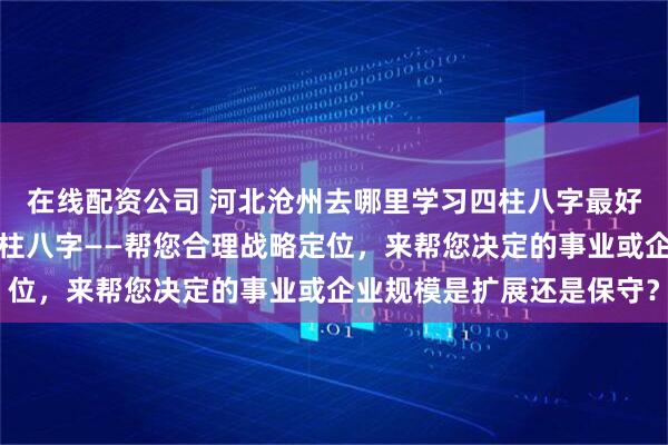 在线配资公司 河北沧州去哪里学习四柱八字最好：什么人更适合学习四柱八字——帮您合理战略定位，来帮您决定的事业或企业规模是扩展还是保守？
