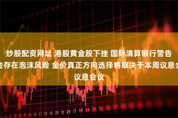 炒股配资网址 港股黄金股下挫 国际清算银行警告黄金存在泡沫风险 金价真正方向选择将取决于本周议息会议