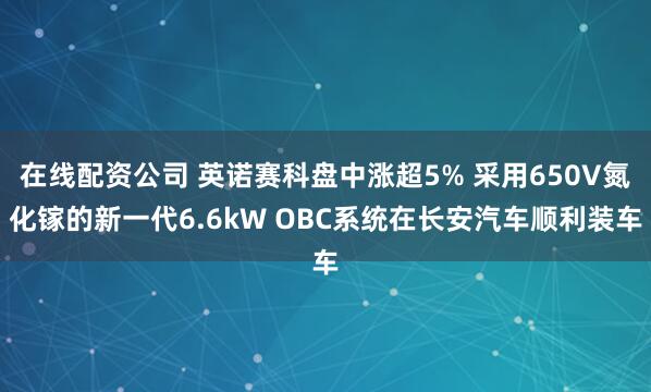 在线配资公司 英诺赛科盘中涨超5% 采用650V氮化镓的新一代6.6kW OBC系统在长安汽车顺利装车