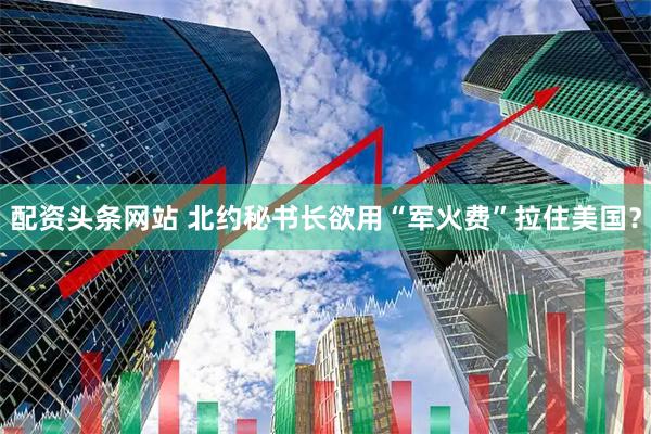配资头条网站 北约秘书长欲用“军火费”拉住美国？