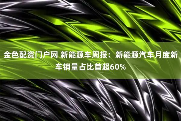 金色配资门户网 新能源车周报：新能源汽车月度新车销量占比首超60%
